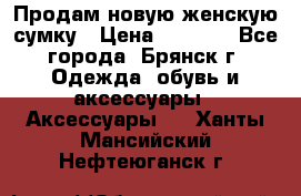 Продам новую женскую сумку › Цена ­ 1 900 - Все города, Брянск г. Одежда, обувь и аксессуары » Аксессуары   . Ханты-Мансийский,Нефтеюганск г.